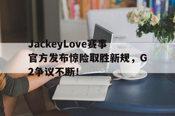 JackeyLove赛事官方发布惊险取胜新规,G2争议不断!的简单介绍 JackeyLove赛事官方发布惊险取胜新规,G2争议不断!的简单介绍